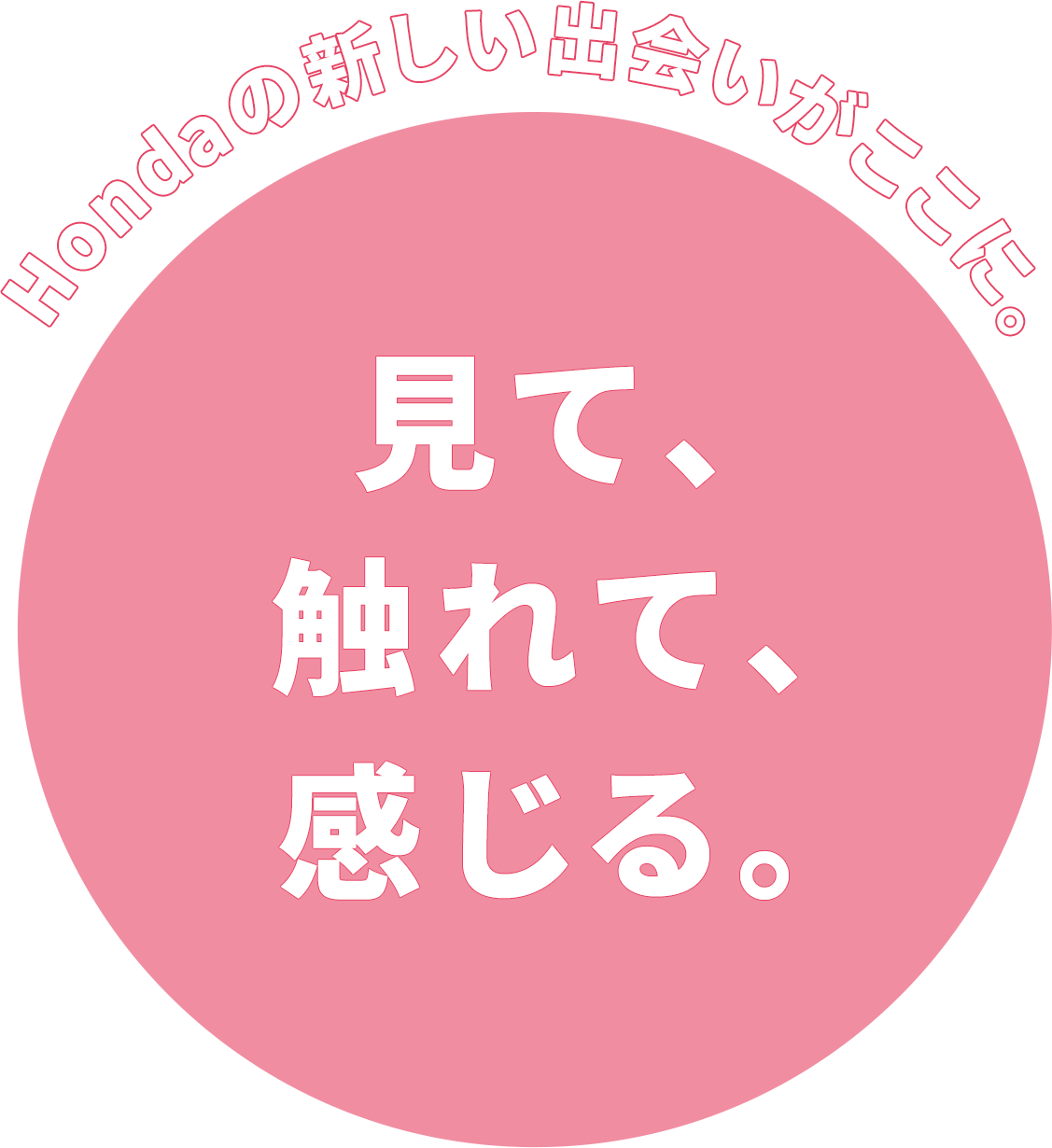 Hondaの新しい出会いがここに。見て、 触れて、 感じる。